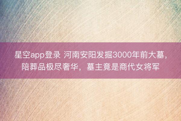 星空app登录 河南安阳发掘3000年前大墓，陪葬品极尽奢华，墓主竟是商代女将军