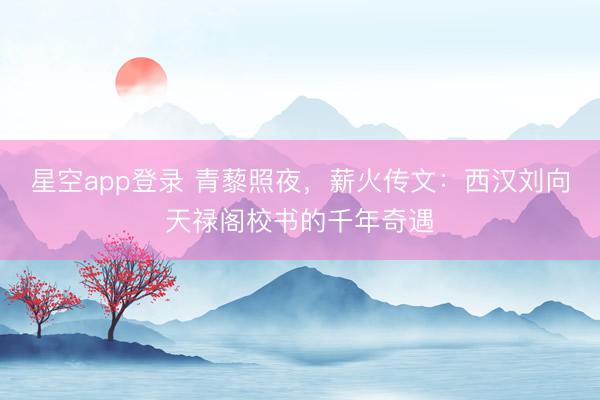 星空app登录 青藜照夜，薪火传文：西汉刘向天禄阁校书的千年奇遇