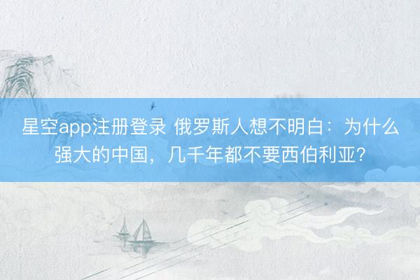 星空app注册登录 俄罗斯人想不明白：为什么强大的中国，几千年都不要西伯利亚？