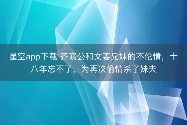 星空app下载 齐襄公和文姜兄妹的不伦情，十八年忘不了，为再次偷情杀了妹夫