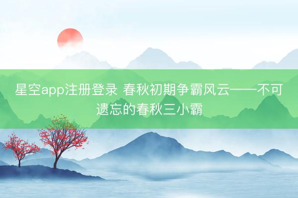星空app注册登录 春秋初期争霸风云——不可遗忘的春秋三小霸