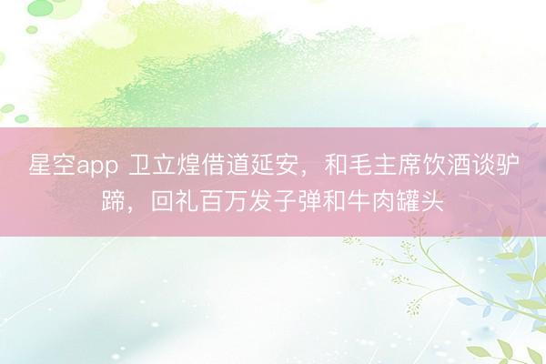 星空app 卫立煌借道延安，和毛主席饮酒谈驴蹄，回礼百万发子弹和牛肉罐头