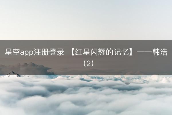 星空app注册登录 【红星闪耀的记忆】——韩浩（2）
