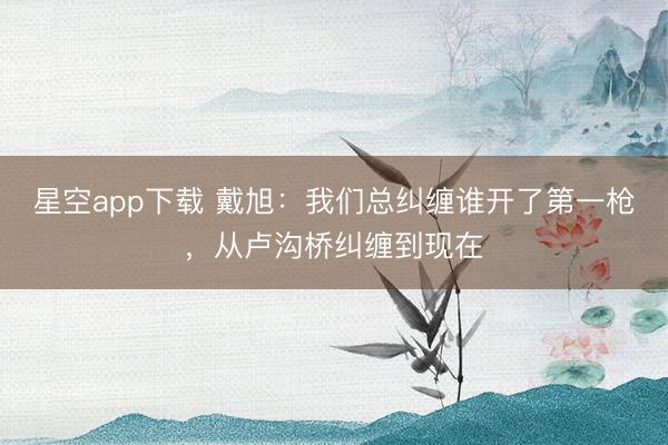 星空app下载 戴旭：我们总纠缠谁开了第一枪，从卢沟桥纠缠到现在