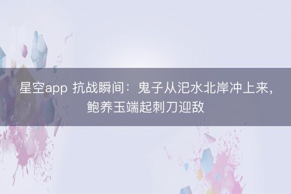星空app 抗战瞬间：鬼子从汜水北岸冲上来，鲍养玉端起刺刀迎敌