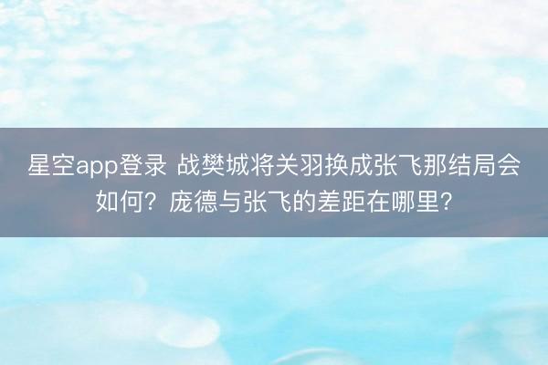 星空app登录 战樊城将关羽换成张飞那结局会如何？庞德与张飞的差距在哪里？