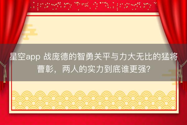 星空app 战庞德的智勇关平与力大无比的猛将曹彰，两人的实力到底谁更强？