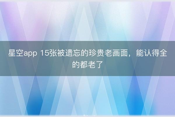 星空app 15张被遗忘的珍贵老画面,能认得全的都老了