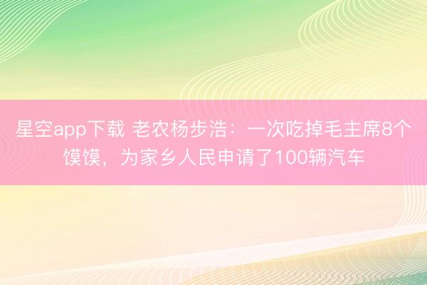 星空app下载 老农杨步浩：一次吃掉毛主席8个馍馍，为家乡人民申请了100辆汽车