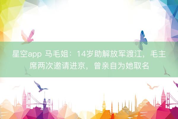 星空app 马毛姐:14岁助解放军渡江,毛主席两次邀请进京,曾亲自为她取名