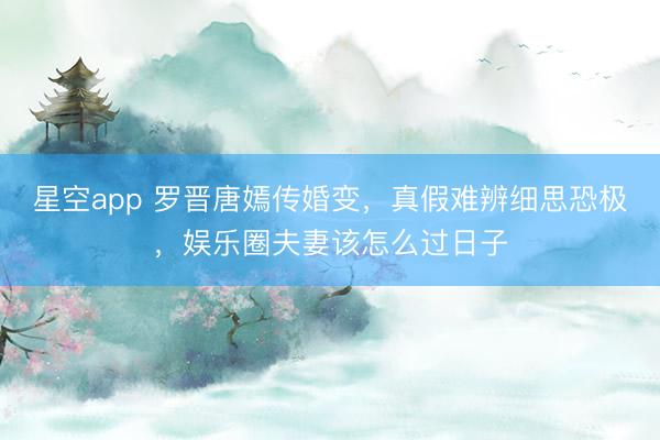 星空app 罗晋唐嫣传婚变，真假难辨细思恐极，娱乐圈夫妻该怎么过日子