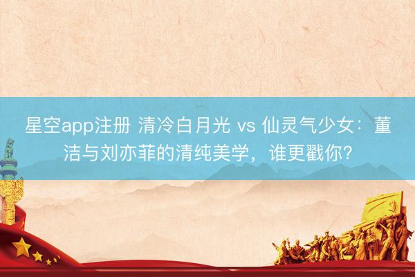 星空app注册 清冷白月光 vs 仙灵气少女：董洁与刘亦菲的清纯美学，谁更戳你？