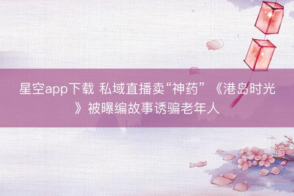 星空app下载 私域直播卖“神药” 《港岛时光》被曝编故事诱骗老年人