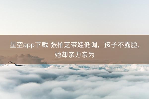 星空app下载 张柏芝带娃低调，孩子不露脸，她却亲力亲为