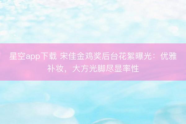 星空app下载 宋佳金鸡奖后台花絮曝光：优雅补妆，大方光脚尽显率性