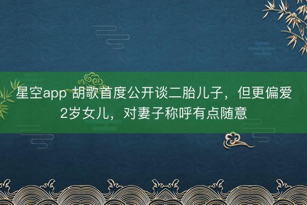 星空app 胡歌首度公开谈二胎儿子，但更偏爱2岁女儿，对妻子称呼有点随意
