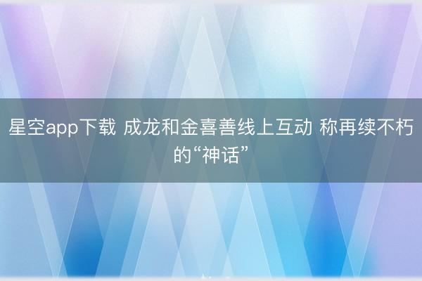 星空app下载 成龙和金喜善线上互动 称再续不朽的“神话”