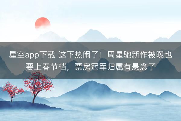 星空app下载 这下热闹了!周星驰新作被曝也要上春节档,票房冠军归属有悬念了