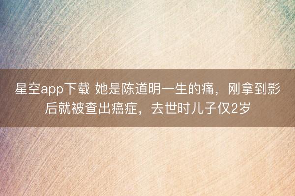 星空app下载 她是陈道明一生的痛，刚拿到影后就被查出癌症，去世时儿子仅2岁