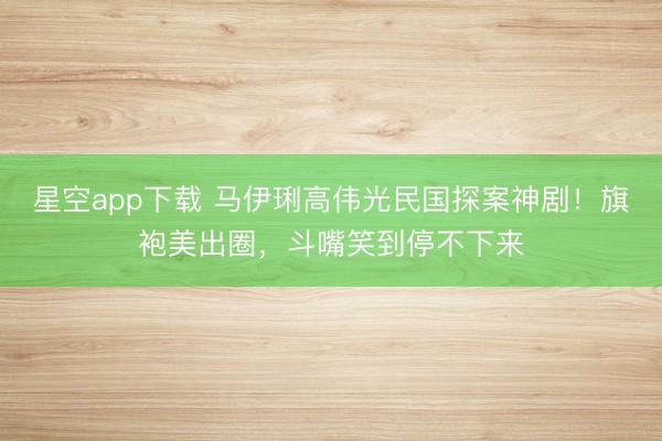 星空app下载 马伊琍高伟光民国探案神剧!旗袍美出圈,斗嘴笑到停不下来