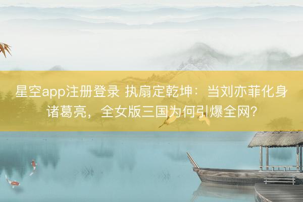 星空app注册登录 执扇定乾坤：当刘亦菲化身诸葛亮，全女版三国为何引爆全网？