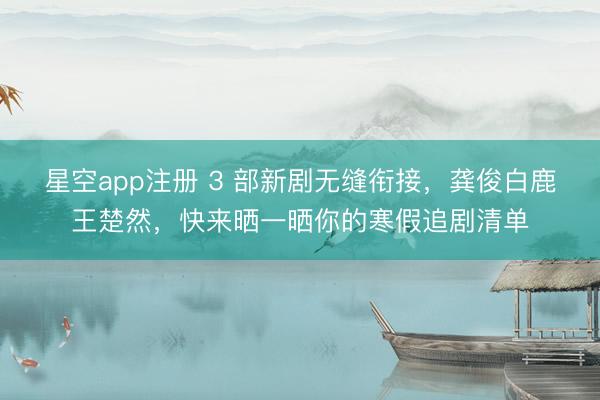 星空app注册 3 部新剧无缝衔接，龚俊白鹿王楚然，快来晒一晒你的寒假追剧清单