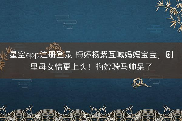 星空app注册登录 梅婷杨紫互喊妈妈宝宝，剧里母女情更上头！梅婷骑马帅呆了