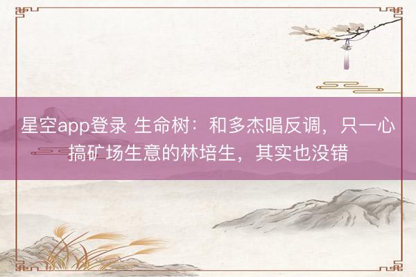 星空app登录 生命树：和多杰唱反调，只一心搞矿场生意的林培生，其实也没错