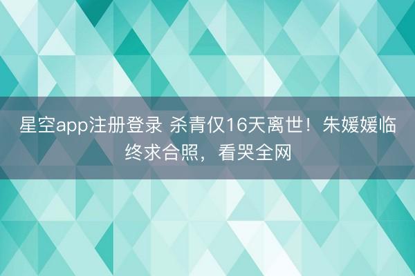 星空app注册登录 杀青仅16天离世！朱媛媛临终求合照，看哭全网