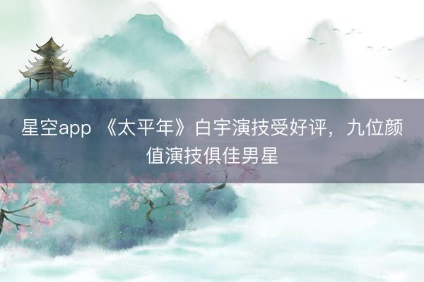 星空app 《太平年》白宇演技受好评，九位颜值演技俱佳男星