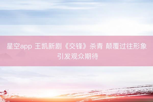 星空app 王凯新剧《交锋》杀青 颠覆过往形象 引发观众期待