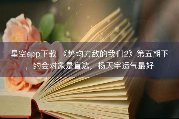 星空app下载 《势均力敌的我们2》第五期下，约会对象是盲选，杨天宇运气最好