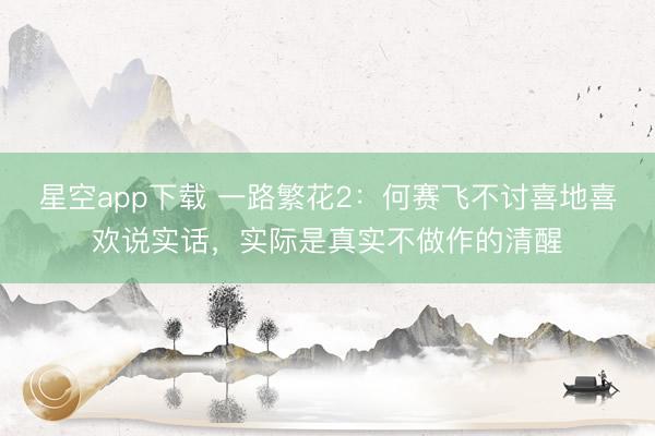 星空app下载 一路繁花2：何赛飞不讨喜地喜欢说实话，实际是真实不做作的清醒