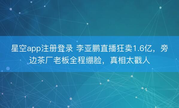 星空app注册登录 李亚鹏直播狂卖1.6亿，旁边茶厂老板全程绷脸，真相太戳人