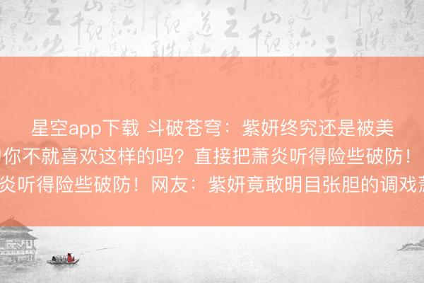 星空app下载 斗破苍穹:紫妍终究还是被美杜莎女王教坏了,一句你不就喜欢这样的吗?直接把萧炎听得险些破防!网友:紫妍竟敢明目张胆的调戏萧炎了?