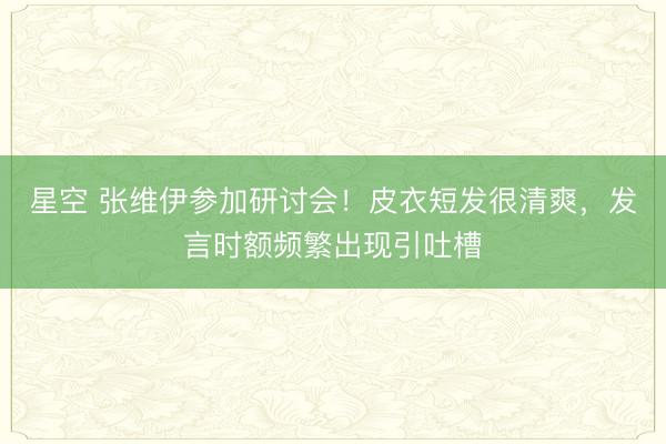 星空 张维伊参加研讨会！皮衣短发很清爽，发言时额频繁出现引吐槽