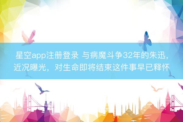 星空app注册登录 与病魔斗争32年的朱迅，近况曝光，对生命即将结束这件事早已释怀