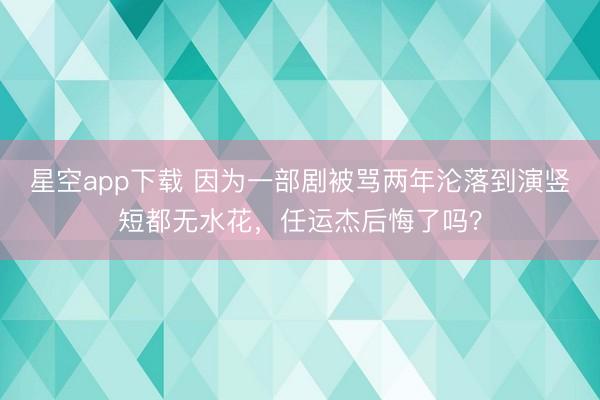 星空app下载 因为一部剧被骂两年沦落到演竖短都无水花，任运杰后悔了吗？