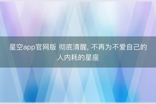 星空app官网版 彻底清醒, 不再为不爱自己的人内耗的星座