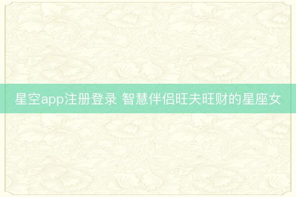 星空app注册登录 智慧伴侣旺夫旺财的星座女