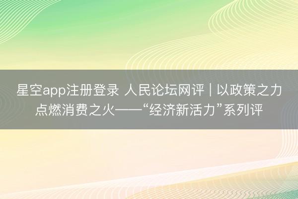 星空app注册登录 人民论坛网评 | 以政策之力点燃消费之火——“经济新活力”系列评