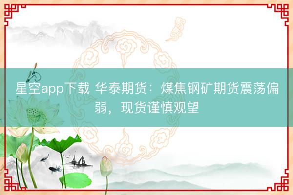星空app下载 华泰期货：煤焦钢矿期货震荡偏弱，现货谨慎观望
