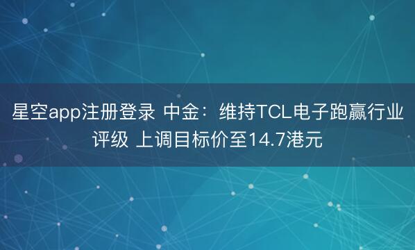 星空app注册登录 中金：维持TCL电子跑赢行业评级 上调目标价至14.7港元