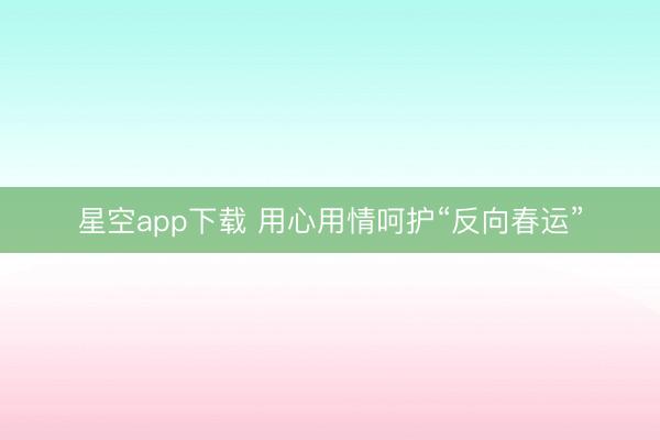 星空app下载 用心用情呵护“反向春运”