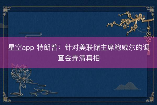 星空app 特朗普:针对美联储主席鲍威尔的调查会弄清真相