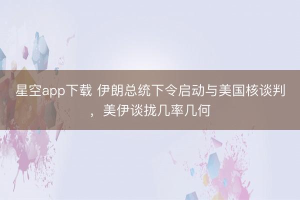 星空app下载 伊朗总统下令启动与美国核谈判，美伊谈拢几率几何