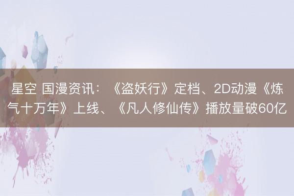 星空 国漫资讯：《盗妖行》定档、2D动漫《炼气十万年》上线、《凡人修仙传》播放量破60亿