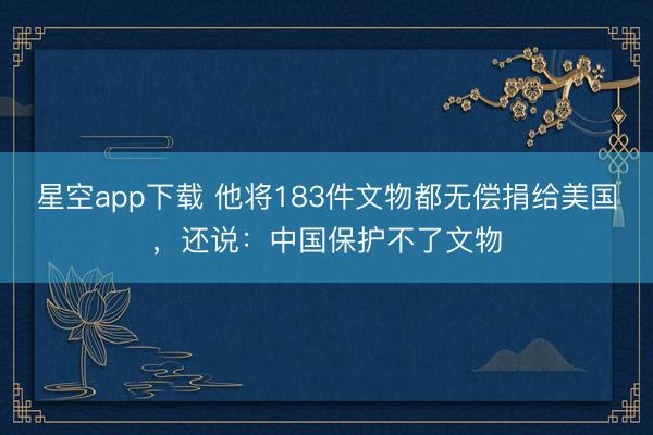 星空app下载 他将183件文物都无偿捐给美国，还说：中国保护不了文物