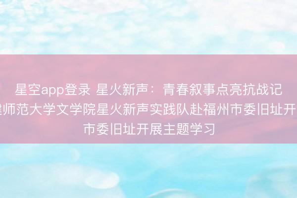 星空app登录 星火新声:青春叙事点亮抗战记忆——福建师范大学文学院星火新声实践队赴福州市委旧址开展主题学习