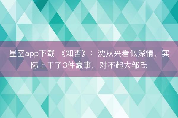 星空app下载 《知否》：沈从兴看似深情，实际上干了3件蠢事，对不起大邹氏